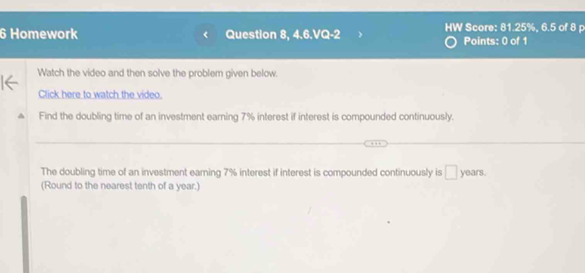 HW Score: 81.25%, 6.5 of 8 p 
6 Homework Question 8, 4.6.VQ-2 Points: 0 of 1 
Watch the video and then solve the problem given below. 
Click here to watch the video. 
Find the doubling time of an investment earning 7% interest if interest is compounded continuously. 
The doubling time of an investment earing 7% interest if interest is compounded continuously is □ : years. 
(Round to the nearest tenth of a year.)