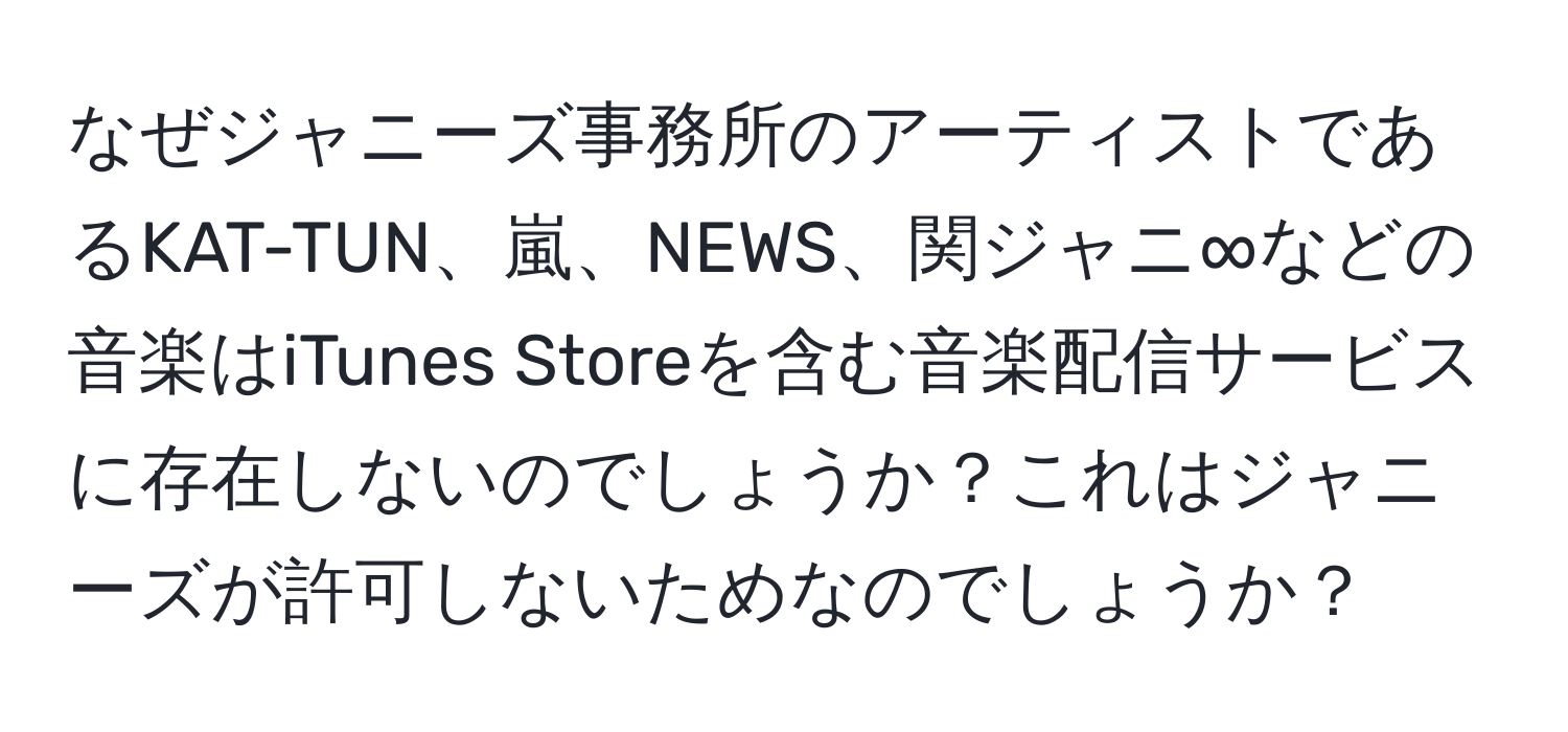 なぜジャニーズ事務所のアーティストであるKAT-TUN、嵐、NEWS、関ジャニ∞などの音楽はiTunes Storeを含む音楽配信サービスに存在しないのでしょうか？これはジャニーズが許可しないためなのでしょうか？