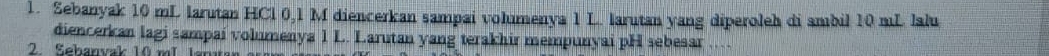 Sebanyak 10 mL larutan HCl 0,1 M diencerkan sampai volumenya 1 L. larutan yang diperoleh di ambil 10 mL lalu 
diencerkan lagi sampai volumenya 1 L. Larutan yang terakhir mempunyai pH sebesar .... 
2. Sebanvak 10 mL Iana