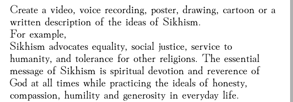 Create a video, voice recording, poster, drawing, cartoon or a 
written description of the ideas of Sikhism. 
For example, 
Sikhism advocates equality, social justice, service to 
humanity, and tolerance for other religions. The essential 
message of Sikhism is spiritual devotion and reverence of 
God at all times while practicing the ideals of honesty, 
compassion, humility and generosity in everyday life.