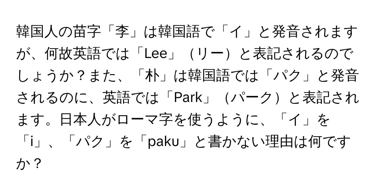 韓国人の苗字「李」は韓国語で「イ」と発音されますが、何故英語では「Lee」リーと表記されるのでしょうか？また、「朴」は韓国語では「パク」と発音されるのに、英語では「Park」パークと表記されます。日本人がローマ字を使うように、「イ」を「i」、「パク」を「paku」と書かない理由は何ですか？