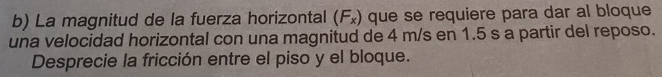 La magnitud de la fuerza horizontal (F₂) que se requiere para dar al bloque 
una velocidad horizontal con una magnitud de 4 m/s en 1.5 s a partir del reposo. 
Desprecie la fricción entre el piso y el bloque.