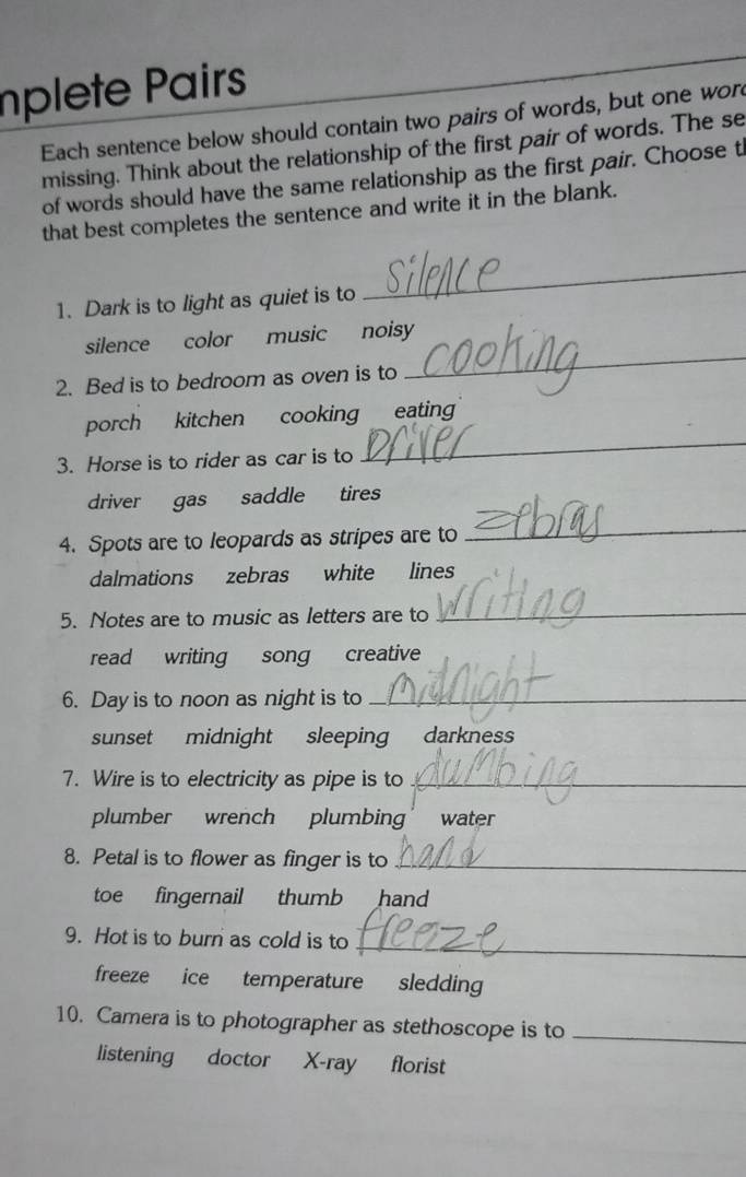 nplete Pairs 
Each sentence below should contain two pairs of words, but one wor 
missing. Think about the relationship of the first pair of words. The se 
of words should have the same relationship as the first pair. Choose t 
that best completes the sentence and write it in the blank. 
1. Dark is to light as quiet is to 
_ 
silence color music noisy 
2. Bed is to bedroom as oven is to 
_ 
porch kitchen cooking eating 
3. Horse is to rider as car is to 
_ 
driver gas saddle tires 
4. Spots are to leopards as stripes are to 
_ 
dalmations zebras white lines 
5. Notes are to music as letters are to 
_ 
read writing song creative 
6. Day is to noon as night is to_ 
sunset midnight sleeping darkness 
7. Wire is to electricity as pipe is to_ 
plumber wrench plumbing water 
8. Petal is to flower as finger is to_ 
toe fingernail thumb hand 
_ 
9. Hot is to burn as cold is to 
freeze ice temperature sledding 
10. Camera is to photographer as stethoscope is to_ 
listening doctor X-ray florist