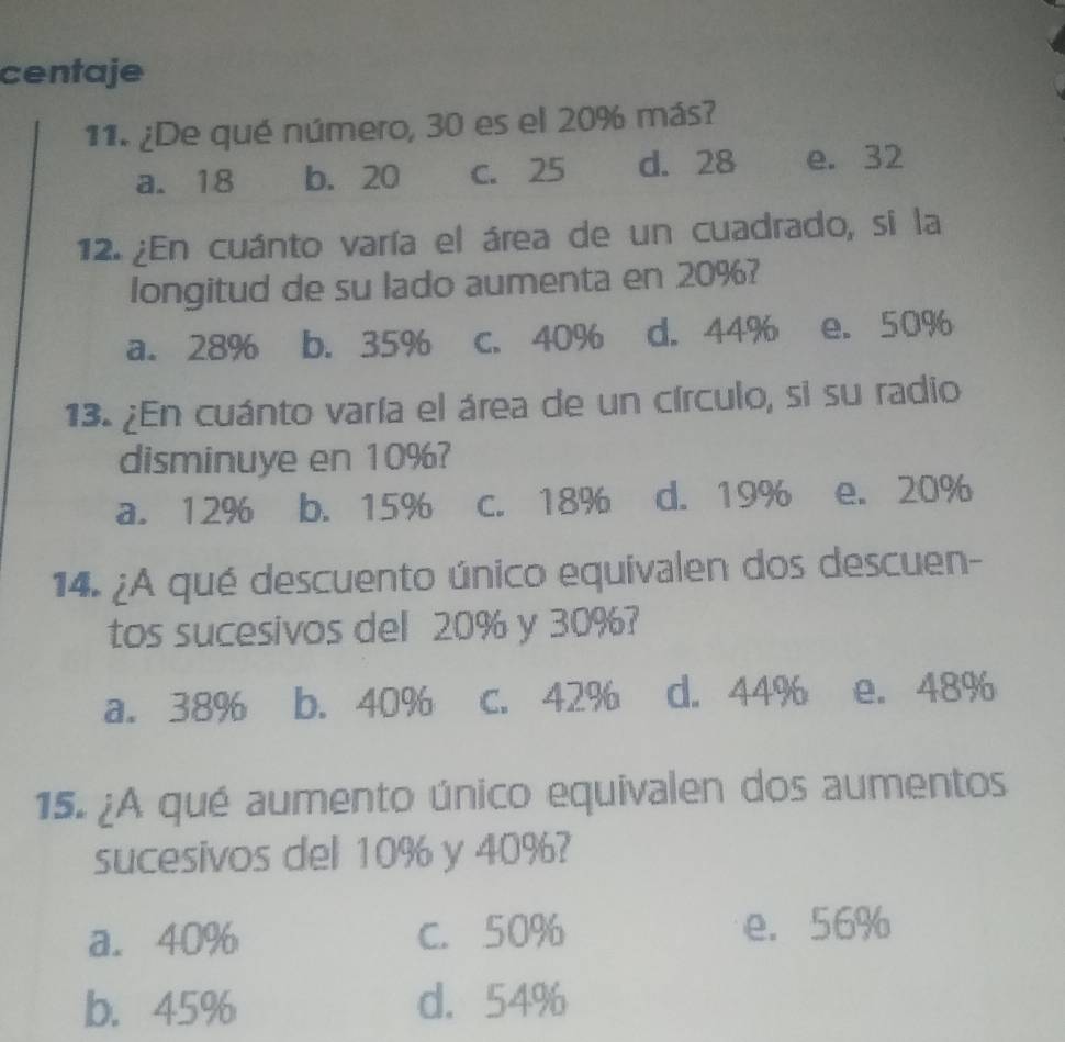 centaje
11. ¿De qué número, 30 es el 20% más?
a. 18 b. 20 C. 25 d. 28 e. 32
12. ¿En cuánto varía el área de un cuadrado, si la
longitud de su lado aumenta en 20%?
a. 28% b. 35% C. 40% d. 44% e. 50%
13. ¿En cuánto varía el área de un círculo, si su radio
disminuye en 10%?
a. 12% b. 15% C. 18% d. 19% e. 20%
14. ¿A qué descuento único equivalen dos descuen-
tos sucesivos del 20% y 30%?
a. 38% b. 40% C. 42% d. 44% e. 48%
15. ¿A qué aumento único equivalen dos aumentos
sucesivos del 10% y 40%?
a. 40% C. 50% e. 56%
b. 45% d. 54%