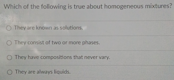 Which of the following is true about homogeneous mixtures?
They are known as solutions.
They consist of two or more phases.
They have compositions that never vary.
They are always liquids.