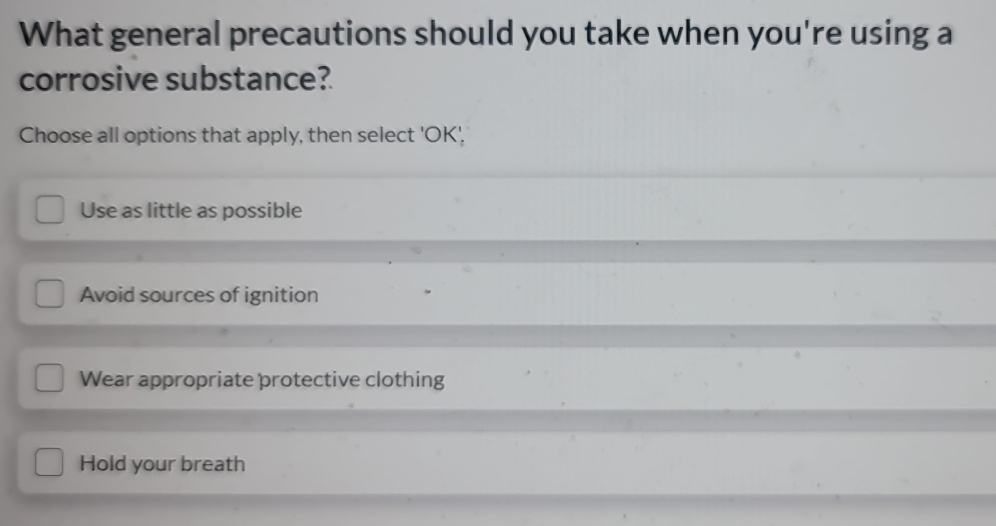 What general precautions should you take when you're using a
corrosive substance?
Choose all options that apply, then select 'OK',
Use as little as possible
Avoid sources of ignition
Wear appropriate protective clothing
Hold your breath