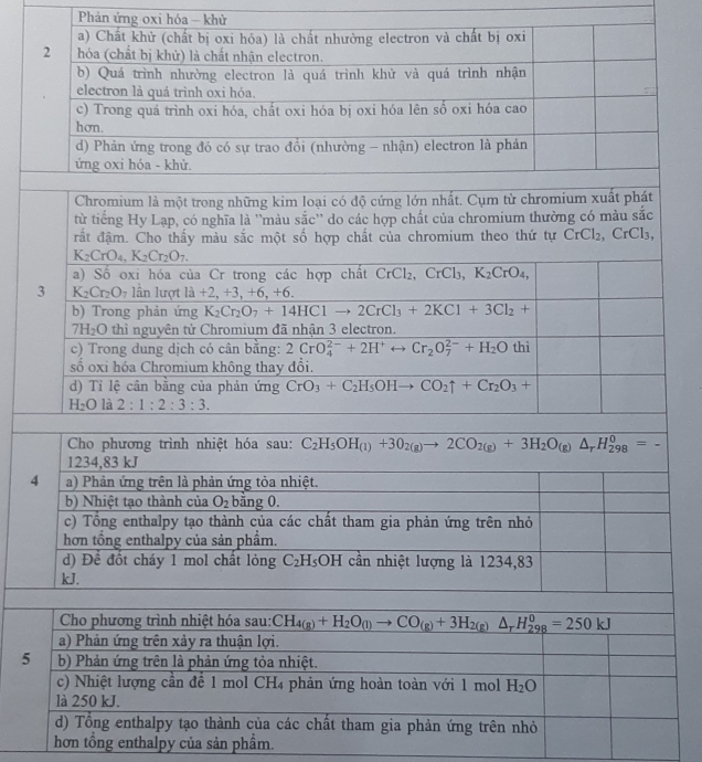 Phản ứng oxi hóa - khử
a) Chất khử (chất bị oxi hóa) là chất nhường electron và chất bị oxi
2 hóa (chất bị khử) là chất nhận electron.
b) Quá trình nhường electron là quá trình khử và quá trình nhận
electron là quá trình oxi hóa.
c) Trong quá trình oxi hóa, chất oxi hóa bị oxi hóa lên số oxi hóa cao
hơn.
d) Phản ứng trong đó có sự trao đổi (nhường - nhận) electron là phản
ứng oxi hóa - khử.
Chromium là một trong những kim loại có độ cứng lớn nhất. Cụm từ chromium xuất phát
từ tiếng Hy Lạp, có nghĩa là ''màu sắc'' do các hợp chất của chromium thường có màu sắc
rất đậm. Cho thấy màu sắc một số hợp chất của chromium theo thứ tự CrCl_2 C X l3,
K_2CrO_4,K_2Cr_2O_7.
a) Số oxi hóa của Cr trong các hợp chất CrCl_2,CrCl_3,K_2CrO_4,
3 K_2Cr_2O_7 lần lượt 1a+2 +3,+6,+6
b) Trong phản ứng K_2Cr_2O_7+14HC1to 2CrCl_3+2KCl+3Cl_2+
7H_2O thì nguyên tử Chromium đã nhận 3 electron.
c) Trong dung dịch có cân bằng: 2CrO_4^((2-)+2H^+) arrow Cr_2O_7^((2-)+H_2)Othi
số oxi hóa Chromium không thay đổi.
d) Tỉ lệ cân bằng của phản ứng CrO_3+C_2H_5OHto CO_2uparrow +Cr_2O_3+
H_2O là 2:1:2:3:3.
Cho phương trình nhiệt hóa sau: C_2H_5OH_(1)+3O_2(g)to 2CO_2(g)+3H_2O_(g)△ _rH_(298)^0=-
1234,83 kJ
4 a) Phản ứng trên là phản ứng tỏa nhiệt.
b) Nhiệt tạo thành của O_2 bằng 0.
c) Tổng enthalpy tạo thành của các chất tham gia phản ứng trên nhỏ
hơn tổng enthalpy của sản phẩm.
d) Đề đốt cháy 1 mol chất lỏng C_2H_5 OH I cần nhiệt lượng là 1234,83
kJ.