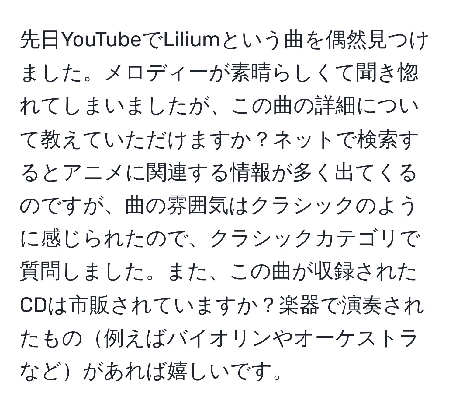 先日YouTubeでLiliumという曲を偶然見つけました。メロディーが素晴らしくて聞き惚れてしまいましたが、この曲の詳細について教えていただけますか？ネットで検索するとアニメに関連する情報が多く出てくるのですが、曲の雰囲気はクラシックのように感じられたので、クラシックカテゴリで質問しました。また、この曲が収録されたCDは市販されていますか？楽器で演奏されたもの例えばバイオリンやオーケストラなどがあれば嬉しいです。