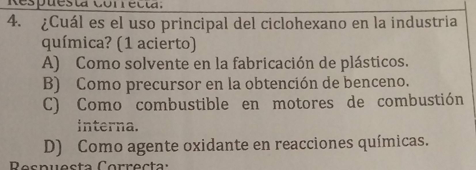 Respuesta Conrecta.
4. ¿Cuál es el uso principal del ciclohexano en la industria
química? (1 acierto)
A) Como solvente en la fabricación de plásticos.
B) Como precursor en la obtención de benceno.
C) Como combustible en motores de combustión
interna.
D) Como agente oxidante en reacciones químicas.
Respuesta Correcta: