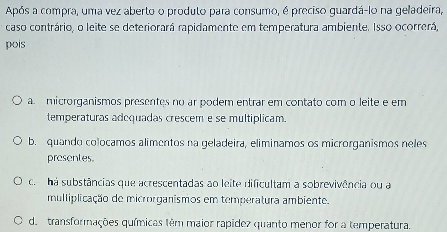 Após a compra, uma vez aberto o produto para consumo, é preciso guardá-lo na geladeira,
caso contrário, o leite se deteriorará rapidamente em temperatura ambiente. Isso ocorrerá,
pois
a. microrganismos presentes no ar podem entrar em contato com o leite e em
temperaturas adequadas crescem e se multiplicam.
b. quando colocamos alimentos na geladeira, eliminamos os microrganismos neles
presentes.
c. há substâncias que acrescentadas ao leite dificultam a sobrevivência ou a
multiplicação de microrganismos em temperatura ambiente.
d. transformações químicas têm maior rapidez quanto menor for a temperatura.