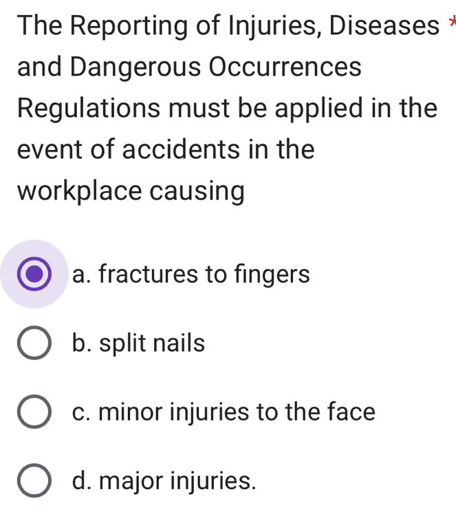 The Reporting of Injuries, Diseases *
and Dangerous Occurrences
Regulations must be applied in the
event of accidents in the
workplace causing
a. fractures to fingers
b. split nails
c. minor injuries to the face
d. major injuries.