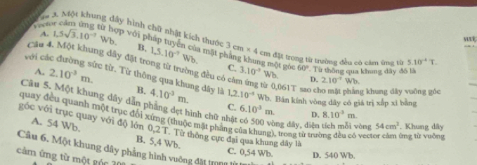 Mm 3. Một khung dây hình chữ nhật kích thước
A. 1.5sqrt(3).10^(-7)Wb. 
Vretor cảm ứng từ hợp với pháp tuyển của mặt 1,5.10^(-7)Wb. 3cm* 4 cm đặt trong từ trường đều có cảm ứng từ 5.10^(-4)T. 
với cá
B, ng một gỏc 60°
Câu 4. Một khung dây đặt trong từ trường đều có cờ
A. 2.10^(-3)m. 
Từ thông qua khung dây đố là
C. 3.10^(-7) Wb. D. 2.10^(-7)Wb
c từ. Từ thông qua khung dây là 1, 2.10^(-5) Wb. Bán kính vòng dây có giá trị xắp xī bằng
từ 0,0617 o c g khung dây vuông góc
B. 4.10^(-3)m. C. 6.10^(-3)m. 
Câu 5. Một khung dây dẫn phẳng dẹt hình chữ nhật có 500 vòng dây, diện tích mỗi vòng 54cm^2. Khung dây
D. 8.10^(-3)m. 
quay đều quanh một trục đối xứng (thuộc mặt phẳng của khung), trong từ trường đều có vector cảm ứng từ vuộng
góc với trục quay với độ lớn 0,2 T. Từ thông cực đại qua khung đây là
A. 54 Wb. B. 5,4 Wb.
Câu 6. Một khung dây phẳng hình vuông đặt trong lừ la
C. 0,54 Wb. D. 540 Wb.
cảm ứng từ một góc 200