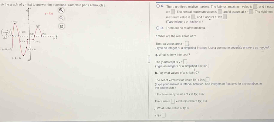 se the graph of y=f(x) to answer the questions. Complete parts a through j C. There are three relative maxima. The leftmost maximum value is , and it occu
x=□ The central maximum value is □ .
and it occurs at x=□ The rightmost
maximum value is □ , and it occurs at x=□
(Type integers or fractions )
D. There are no relative maxima
(- 19/2 ,0)
- f. What are the real zeros of f?
The real zeros are x=□
(Type an integer or a simplified fraction. Use a comma to separate answers as needed)
g. What is the y-intercept?
The y-intercept is y=□
(Type an integers or a simplified fraction)
h. For what values of xisf(x)≤ 0?
The set of x-values for which f(x)≤ 0 □
(Type your answer in interval notation. Use integers or fractions for any numbers in
the expression )
1. For how many values of x is f(x)=3
There is/are □ x-valu e(s) where f(x)=3
j. What is the value of f(1) ?
f(1)=□
