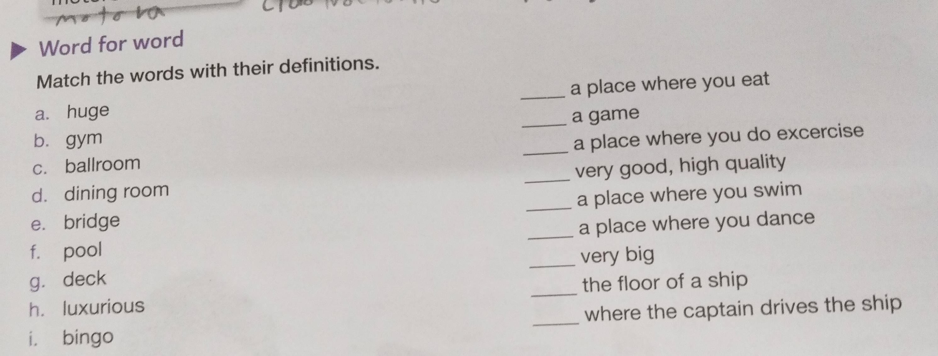 Word for word 
Match the words with their definitions. 
a. huge _a place where you eat 
_a game 
bì gym _a place where you do excercise 
c. ballroom 
_very good, high quality 
d. dining room 
_a place where you swim 
_ 
e. bridge 
a place where you dance 
f. pool 
_very big 
_ 
gǔ deck 
the floor of a ship 
h. luxurious 
i. bingo _where the captain drives the ship