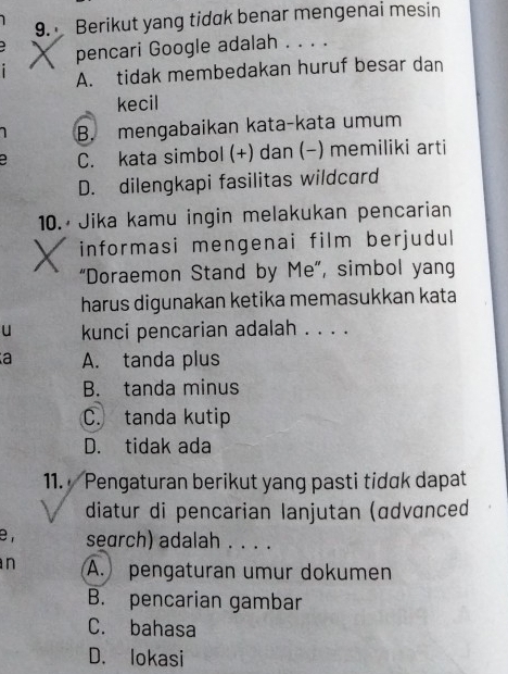 Berikut yang tidak benar mengenai mesin
pencari Google adalah . . . .
A. tidak membedakan huruf besar dan
kecil
1 B. mengabaikan kata-kata umum
a C. kata simbol (+) dan (-) memiliki arti
D. dilengkapi fasilitas wildcard
10. Jika kamu ingin melakukan pencarian
informasi mengenai film berjudul
“Doraemon Stand by Me”, simbol yang
harus digunakan ketika memasukkan kata
u kunci pencarian adalah . . . .
a A. tanda plus
B. tanda minus
C. tanda kutip
D. tidak ada
11. Pengaturan berikut yang pasti tidɑk dapat
diatur di pencarian lanjutan (ɑdvɑnced
e , search) adalah . . . .
n A. pengaturan umur dokumen
B. pencarian gambar
C. bahasa
D. lokasi