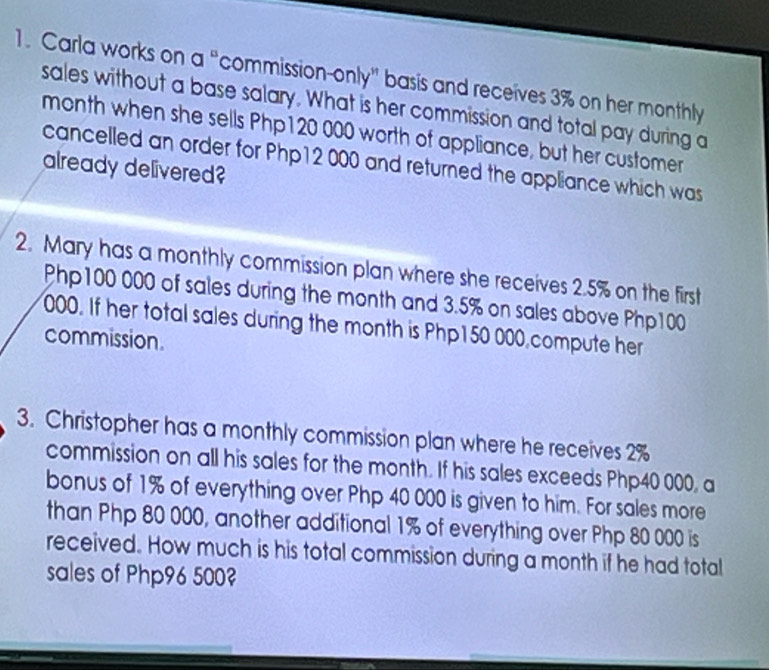 Carla works on a “commission-only” basis and receives 3% on her monthly 
sales without a base salary. What is her commission and total pay during a 
month when she sells Php120 000 worth of appliance, but her customer 
cancelled an order for Php12 000 and returned the appliance which was 
already delivered? 
2. Mary has a monthly commission plan where she receives 2.5% on the first
Php100 000 of sales during the month and 3.5% on sales above Php100
000. If her total sales during the month is Php150 000,compute her 
commission. 
3. Christopher has a monthly commission plan where he receives 2%
commission on all his sales for the month. If his sales exceeds Php40 000, a 
bonus of 1% of everything over Php 40 000 is given to him. For sales more 
than Php 80 000, another additional 1% of everything over Php 80 000 is 
received. How much is his total commission during a month if he had total 
sales of Php96 500?