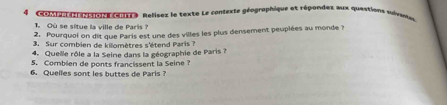 4 (COMPREHENSION ECRITE) Relisez le texte Le contexte géographique et répondez aux questions suivantes 
1. Où se situe la ville de Paris ? 
2. Pourquoi on dit que Paris est une des villes les plus densement peuplées au monde ? 
3. Sur combien de kilomètres s'étend Paris ? 
4. Quelle rôle a la Seine dans la géographie de Paris ? 
5. Combien de ponts francissent la Seine ? 
6. Quelles sont les buttes de Paris ?