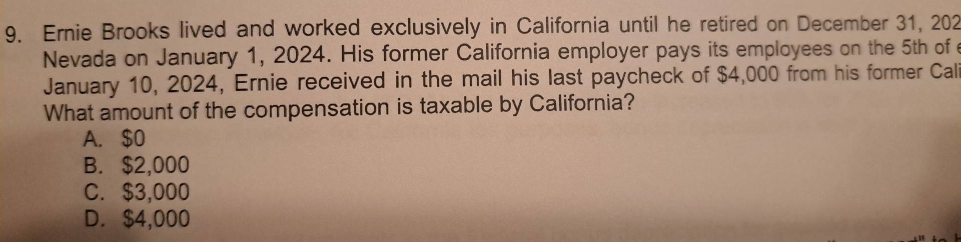 Ernie Brooks lived and worked exclusively in California until he retired on December 31, 202
Nevada on January 1, 2024. His former California employer pays its employees on the 5th of 
January 10, 2024, Ernie received in the mail his last paycheck of $4,000 from his former Call
What amount of the compensation is taxable by California?
A. $0
B. $2,000
C. $3,000
D. $4,000