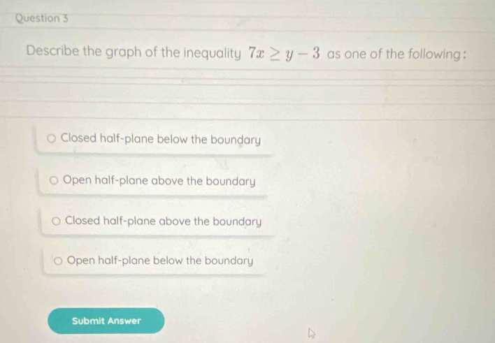 Describe the graph of the inequality 7x≥ y-3 as one of the following :
Closed half-plane below the boundary
Open half-plane above the boundary
Closed half-plane above the boundary
Open half-plane below the boundary
Submit Answer