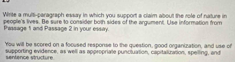 Write a multi-paragraph essay in which you support a claim about the role of nature in 
people's lives. Be sure to consider both sides of the argument. Use information from 
Passage 1 and Passage 2 in your essay. 
You will be scored on a focused response to the question, good organization, and use of 
supporting evidence, as well as appropriate punctuation, capitalization, spelling, and 
sentence structure