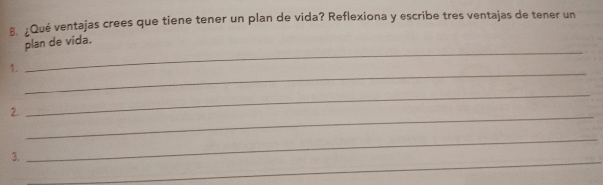 ¿Qué ventajas crees que tiene tener un plan de vida? Reflexiona y escribe tres ventajas de tener un 
plan de vida. 
1. 
_ 
_ 
2._ 
_ 
_ 
3. 
_