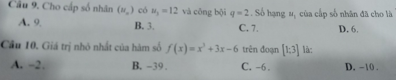 Cho cấp số nhân (u_n) có u_3=12 và công bội q=2. Số hạng u_1 của cấp số nhân đã cho là
A. 9 B. 3.
C. 7. D. 6.
Cầu 10. Giá trị nhỏ nhất của hàm số f(x)=x^3+3x-6 trên đoạn [1;3] là:
A. -2. B. -39. C. -6. D. -10.