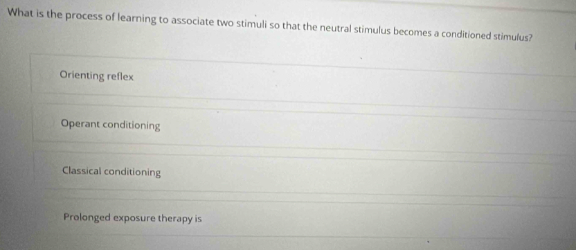 What is the process of learning to associate two stimuli so that the neutral stimulus becomes a conditioned stimulus?
Orienting reflex
Operant conditioning
Classical conditioning
Prolonged exposure therapy is