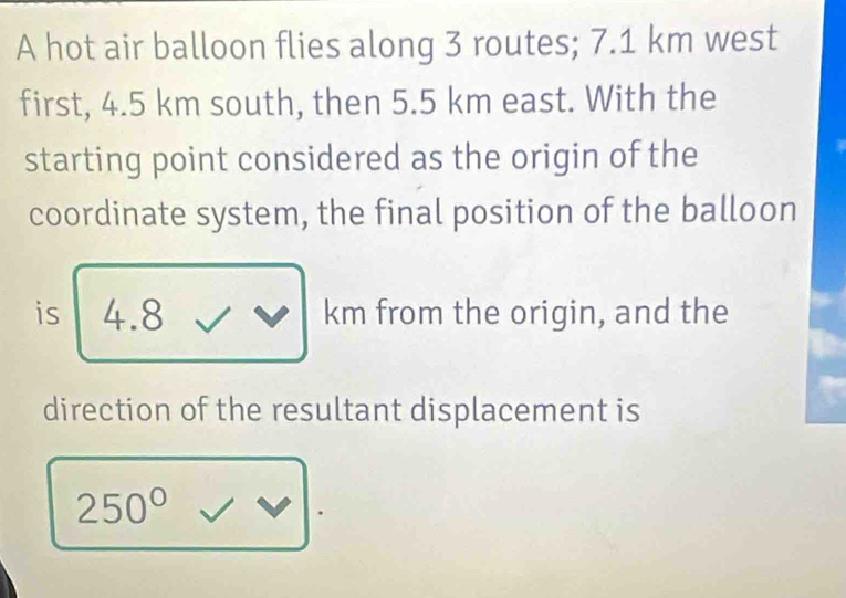 A hot air balloon flies along 3 routes; 7.1 km west 
first, 4.5 km south, then 5.5 km east. With the 
starting point considered as the origin of the 
coordinate system, the final position of the balloon 
is 4.8 km from the origin, and the 
direction of the resultant displacement is
250° / _ π 