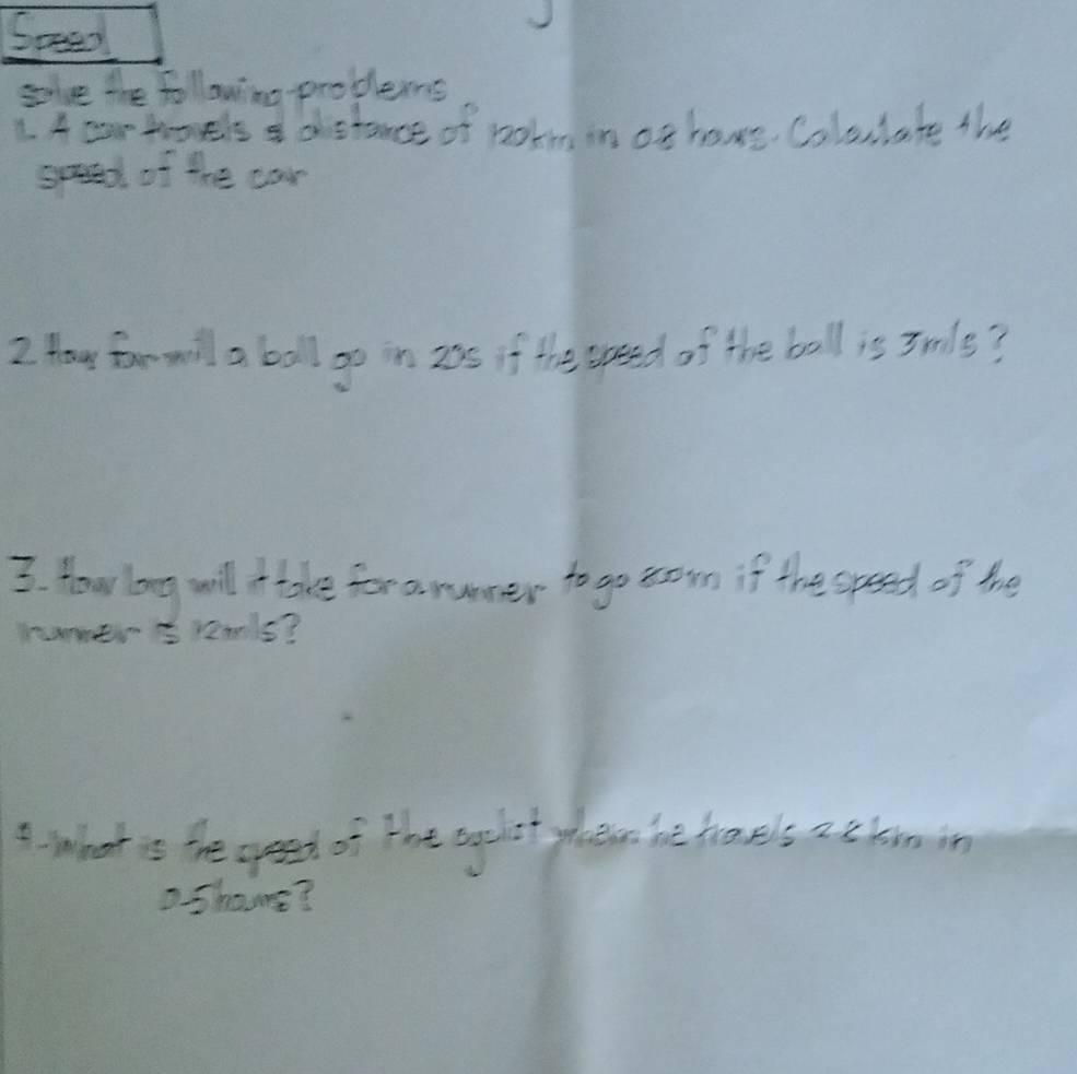 Speed 
glve the following-problems 
1.4earhoels I dstance of potm in of hove Coluulate the 
goaed of the car 
2 Hay for will a ball go in 205 if the opeed of the bell is 3mls? 
3. How long will ake for a numer to go rown if the opeed of the 
humer s remls? 
I what is the opeed of the agelst yheese he havels ackm in 
D.Shours?