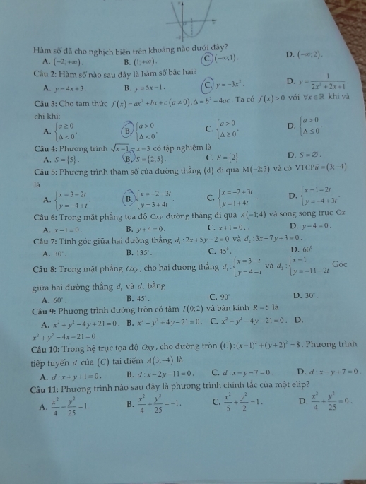 Hàm số đã cho nghịch biến trên khoảng nào dưới y?
A. (-2;+∈fty ). B. (1;+∈fty ). C (-∈fty ,1). D. (-∈fty ,2).
Cầu 2: Hàm số nào sau đây là hàm số bậc hai?
A. y=4x+3. B. y=5x-1. C. y=-3x^2 D. y= 1/2x^2+2x+1 .
Câu 3: Cho tam thức f(x)=ax^2+bx+c(a!= 0),△ =b^2-4ac. Ta có f(x)>0 với forall x∈ R khi và
chi khi:
A. beginarrayl a≥ 0 △ <0endarray. . B. beginarrayl a>0 △ <0endarray. , C. beginarrayl a>0 △ ≥ 0endarray. . D. beginarrayl a>0 △ ≤ 0endarray. .
*  Câu 4: Phương trình sqrt(x-1)=x-3 có tập nghiệm là
A. S= 5 . B. S= 2;5 . C. S= 2 D. S=varnothing .
Câu 5: Phương trình tham số của đường thắng ʒ (d) đi qua M(-2;3) và có VTCPoverline u=(3;-4)
là
A. beginarrayl x=3-2t y=-4+tendarray. . B. beginarrayl x=-2-3t y=3+4tendarray. C. beginarrayl x=-2+3t y=1+4tendarray. - D. beginarrayl x=1-2t y=-4+3tendarray. .
*  Câu 6: Trong mặt phẳng tọa độ Oxy đường thẳng đi qua A(-1;4) và song song trục Ox
A. x-1=0. B. y+4=0. C. x+1=0.. D. y-4=0.
Câu 7: Tính góc giữa hai đường thẳng d_1:2x+5y-2=0 và d_1:3x-7y+3=0.
A. 30°. B. 135°. C. 45°. D. 60°
Câu 8: Trong mặt phẳng Oxy, cho hai đường thắng d_1:beginarrayl x=3-t y=4-tendarray. và d_2:beginarrayl x=1 y=-11-2tendarray. Góc
giữa hai đường thắng dị và d_2 bằng
A. 60°. B. 45°. C. 90°. D. 30°.
Câu 9: Phương trình đường tròn có tâm I(0;2) và bán kính R=5la
A. x^2+y^2-4y+21=0 B. x^2+y^2+4y-21=0. C. x^2+y^2-4y-21=0 D.
x^2+y^2-4x-21=0.
Câu 10: Trong hệ trục tọa độ Oxy, cho đường tròn (C):(x-1)^2+(y+2)^2=8. Phương trình
tiếp tuyến đ của (C) tại điểm A(3;-4) là
A. d:x+y+1=0. B. d:x-2y-11=0. C. d:x-y-7=0. D. d:x-y+7=0.
Câu 11: Phương trình nào sau đây là phương trình chính tắc của một elip?
A.  x^2/4 - y^2/25 =1. B.  x^2/4 + y^2/25 =-1. C.  x^2/5 + y^2/2 =1. D.  x^2/4 + y^2/25 =0.