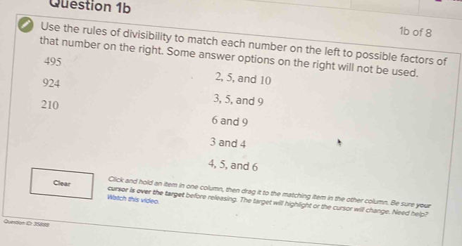 1b of 8
Use the rules of divisibility to match each number on the left to possible factors of
that number on the right. Some answer options on the right will not be used.
495
924
2, 5, and 10
210
3, 5, and 9
6 and 9
3 and 4
4, 5, and 6
Click and hold an item in one column, then drag it to the matching item in the other column. Be sure your
Watch this video.
Clear cursor is over the target before releasing. The target will highlight or the cursor will change. Need help?
Quesdon 1: 35888