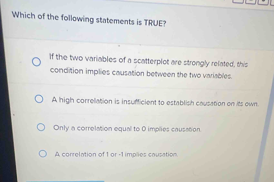 Which of the following statements is TRUE?
If the two variables of a scatterplot are strongly related, this
condition implies causation between the two variables.
A high correlation is insufficient to establish causation on its own.
Only a correlation equal to 0 implies causation.
A correlation of 1 or -1 implies causation.