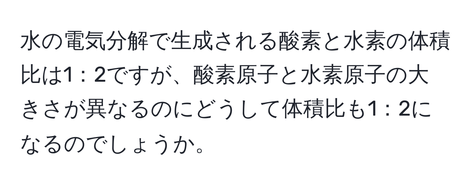 水の電気分解で生成される酸素と水素の体積比は1：2ですが、酸素原子と水素原子の大きさが異なるのにどうして体積比も1：2になるのでしょうか。