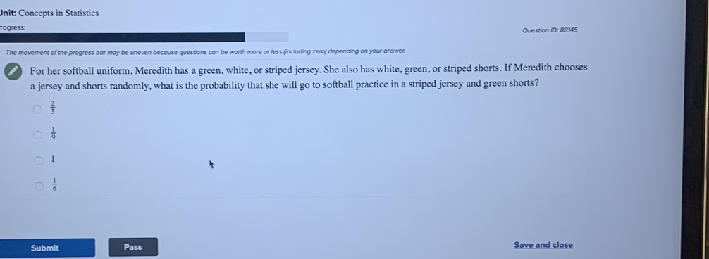 Concepts in Statistics
ogress:
Question ID: 88145
The movement of the progress bar may be uneven because questions can be worth more or less (including zero) depending on your answer.
i For her softball uniform, Meredith has a green, white, or striped jersey. She also has white, green, or striped shorts. If Meredith chooses
a jersey and shorts randomly, what is the probability that she will go to softball practice in a striped jersey and green shorts?
 2/3 
 1/9 
1
 1/6 
Submit Pass Save and close