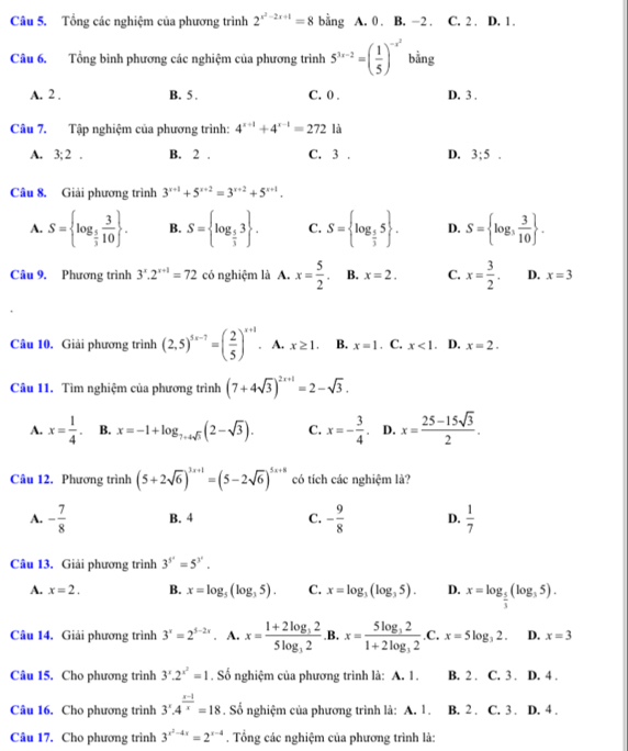 Tổng các nghiệm của phương trình 2^(x^2)-2x+1=8 bằng A. 0 . B. -2 . C. 2 . D. 1.
Câu 6. Tổng bình phương các nghiệm của phương trình 5^(1x-2)=( 1/5 )^-x^2 bằng
A. 2 . B. 5 . C. 0 . D. 3 .
Câu 7. Tập nghiệm của phương trình: 4^(x+1)+4^(x-1)=272 là
A. 3;2. B. 2 . C. 3 . D. 3;5.
Câu 8. Giải phương trình 3^(x+1)+5^(x+2)=3^(x+2)+5^(x+1).
A. S= log _ 5/3  3/10  . B. S= log _ 5/3 3 . C. S= log _ 5/3 5 . D. S= log _3 3/10  .
Câu 9. Phương trình 3^x.2^(x+1)=72 có nghiệm là A. x= 5/2 . B. x=2. C. x= 3/2 . D. x=3
Câu 10. Giải phương trình (2,5)^5x-7=( 2/5 )^x+1. A. x≥ 1. B. x=1. C. x<1. D. x=2.
Câu 11. Tìm nghiệm của phương trình (7+4sqrt(3))^2x+1=2-sqrt(3).
A. x= 1/4 . B. x=-1+log _7+4sqrt(3)(2-sqrt(3)). C. x=- 3/4 . D. x= (25-15sqrt(3))/2 .
Câu 12. Phương trình (5+2sqrt(6))^3x+1=(5-2sqrt(6))^5x+8 có tích các nghiệm là?
A. - 7/8  B. 4 C. - 9/8  D.  1/7 
Câu 13. Giải phương trình 3^(5^x)=5^(3^x).
A. x=2. B. x=log _5(log _35). C. x=log _3(log _35). D. x=log _ 5/3 (log _35).
Câu 14. Giải phương trình 3^x=2^(5-2x). A. x=frac 1+2log _325log _32 .B. x=frac 5log _321+2log _32.C.x=5log _32. D. x=3
Câu 15. Cho phương trình 3^x.2^(x^2)=1. Số nghiệm của phương trình là: A. 1. B. 2 . C. 3 . D. 4 .
Câu 16. Cho phương trình 3^x· 4^(frac x-1)x=18. Số nghiệm của phương trình là: A. 1. B. 2 . C. 3 . D. 4 .
Câu 17. Cho phương trình 3^(x^2)-4x=2^(x-4). Tổng các nghiệm của phương trình là: