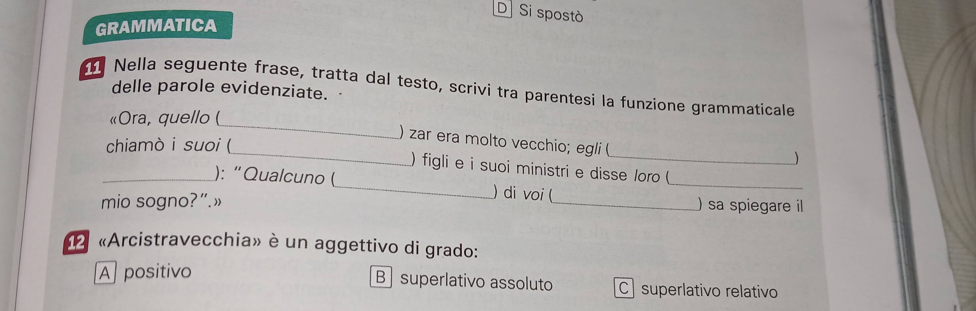 D] Si spostò
GRAMMATICA
Nella seguente frase, tratta dal testo, scrivi tra parentesi la funzione grammaticale
delle parole evidenziate.
_
«Ora, quello (
_
) zar era molto vecchio; egli (
chiamò i suoi (

) figli e i suoi ministri e disse /oro (
_): “Qualcuno (_ ) di voi (
_
mio sogno?”.»
_)sa spiegare il
«Arcistravecchia» è un aggettivo di grado:
A] positivo
B superlativo assoluto C superlativo relativo