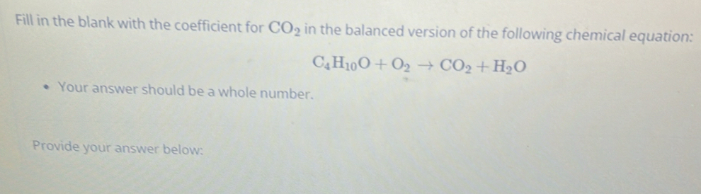 Fill in the blank with the coefficient for CO_2 in the balanced version of the following chemical equation:
C_4H_10O+O_2to CO_2+H_2O
Your answer should be a whole number. 
Provide your answer below: