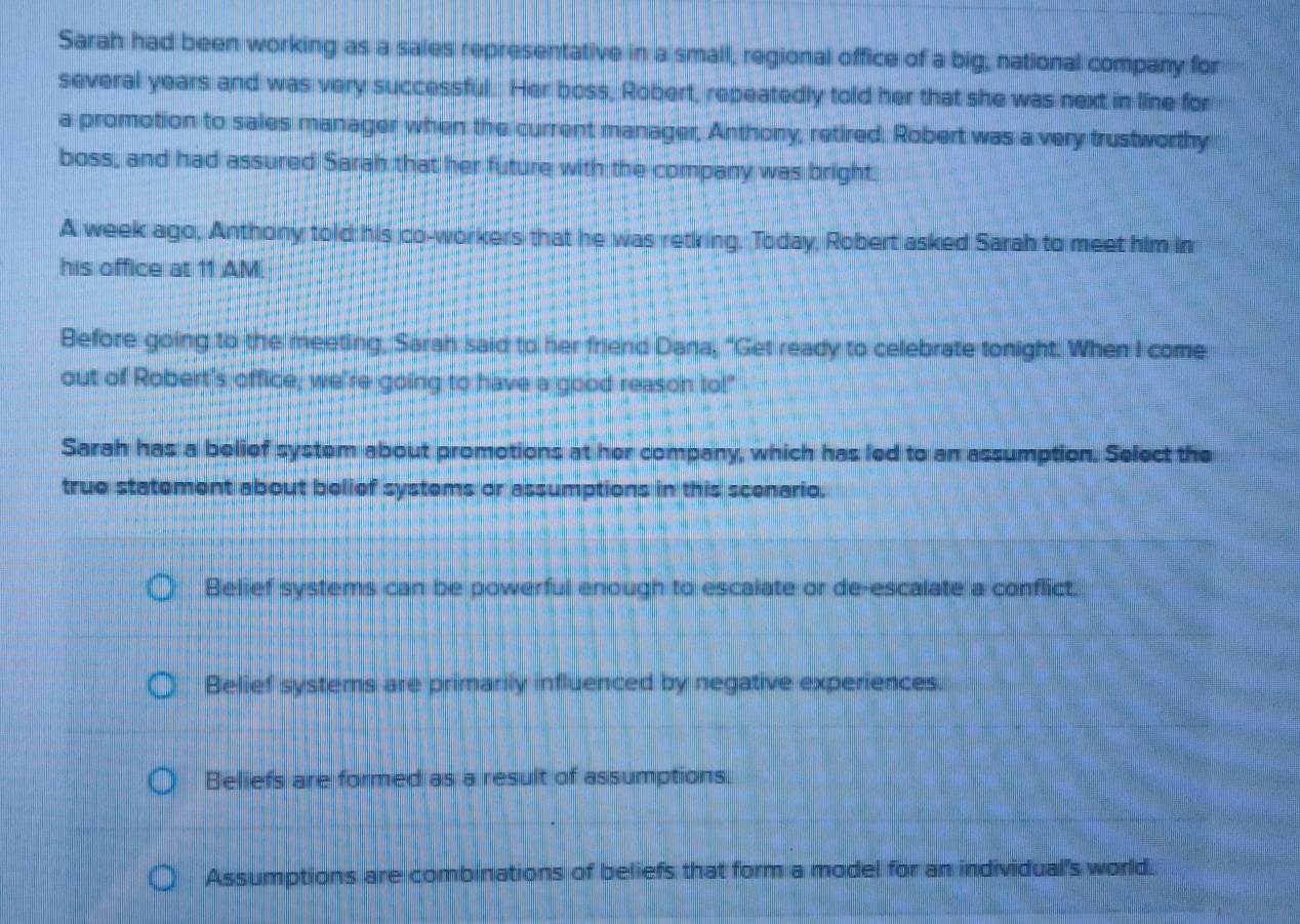 Sarah had been working as a sales representative in a small, regional office of a big, national company for
several years and was very successful. Her boss, Robert, repeatedly told her that she was next in line for
a promotion to sales manager when the current manager, Anthony, retired. Robert was a very trustworthy
boss, and had assured Sarah that her future with the company was bright
A week ago, Anthony told his co-workers that he was retring. Today, Robert asked Sarah to meet him in
his office at 11 AM.
Before going to the meeting, Sarah said to her friend Dana, "Get ready to celebrate tonight. When I come
out of Robert's office, we're going to have a good reason tol!"
Sarah has a belief system about promotions at her company, which has led to an assumption. Select the
true statement about belief systems or assumptions in this scenario.
Belief systems can be powerful enough to escaiate or de-escalate a conflict.
Belief systems are primarily influenced by negative experiences.
Beliefs are formed as a result of assumptions.
Assumptions are combinations of beliefs that form a model for an individual's world.