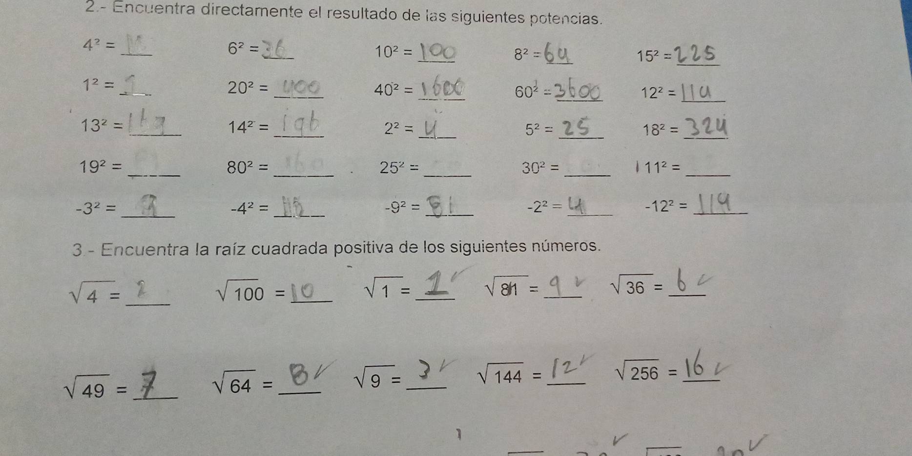 2.- Encuentra directamente el resultado de las siguientes potencias. 
_ 
_ 
_
4^2=
_
6^2=
_
10^2=
8^2=
15^2=
_ 
_ 
_ 
_
1^2=
20^2=
40^2=
60^(frac 1)2=
_ 12^2=
_ 
_ 
_
13^2=
14^2=
2^2=
_ 5^2=
18^2= _ 
_
19^2=
_ 80^2=
25^2= _ 
_ 30^2=
_ 11^2=
_ 
_
-3^2=
-4^2=
_ -9^2=
_
-2^2=
_ -12^2=
3- Encuentra la raíz cuadrada positiva de los siguientes números.
sqrt(4)= _
sqrt(100)= _
sqrt(1)= _ 
_ sqrt(81)=
sqrt(36)= _
sqrt(49)= _
sqrt(64)= _ 
_ sqrt(9)=
sqrt(144)= _ 
_ sqrt(256)=
1 
_