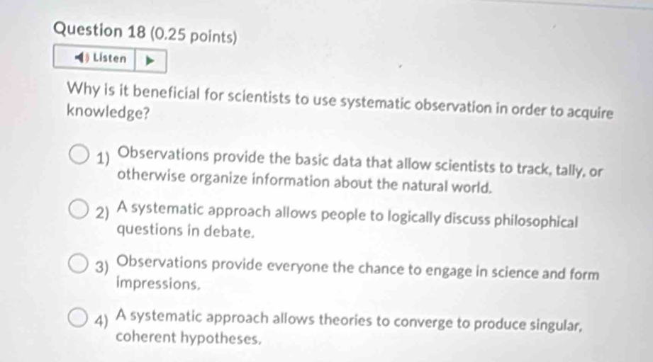 ◀ Listen
Why is it beneficial for scientists to use systematic observation in order to acquire
knowledge?
1) Observations provide the basic data that allow scientists to track, tally, or
otherwise organize information about the natural world.
2) A systematic approach allows people to logically discuss philosophical
questions in debate.
3) Observations provide everyone the chance to engage in science and form
impressions.
4) A systematic approach allows theories to converge to produce singular,
coherent hypotheses.