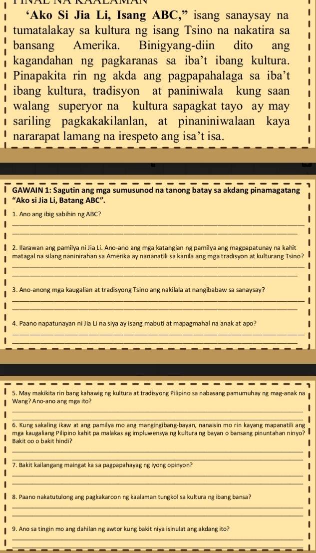 ‘Ako Si Jia Li, Isang ABC,” isang sanaysay na
tumatalakay sa kultura ng isang Tsino na nakatira sa
bansang Amerika. Binigyang-diin dito ang
kagandahan ng pagkaranas sa iba’t ibang kultura.
Pinapakita rin ng akda ang pagpapahalaga sa iba’t
ibang kultura, tradisyon at paniniwala kung saan
walang superyor na kultura sapagkat tayo ay may
sariling pagkakakilanlan, at pinaniniwalaan kaya
nararapat lamang na irespeto ang isa’t isa.
I GAWAIN 1: Sagutin ang mga sumusunod na tanong batay sa akdang pinamagatang
“Ako si Jia Li, Batang ABC”.
1. Ano ang ibig sabihin ng ABC?
_
_
2. Ilarawan ang pamilya ni Jia Li. Ano-ano ang mga katangian ng pamilya ang magpapatunay na kahit
matagal na silang naninirahan sa Amerika ay nananatili sa kanila ang mga tradisyon at kulturang Tsino?
_
_
3. Ano-anong mga kaugalian at tradisyong Tsino ang nakilala at nangibabaw sa sanaysay?
_
_
4. Paano napatunayan ni Jia Li na siya ay isang mabuti at mapagmahal na anak at apo?
_
_
5. May makikita rin bang kahawig ng kultura at tradisyong Pilipino sa nabasang pamumuhay ng mag-anak na
Wang? Ano-ano ang mga ito?
_
_
6. Kung sakaling ikaw at ang pamilya mo ang mangingibang-bayan, nanaisin mo rin kayang mapanatili ang
mga kaugaliang Pilipino kahit pa malakas ag impluwensya ng kultura ng bayan o bansang pinuntahan ninyo?
Bakit oo o bakit hindi?
_
_
7. Bakit kailangang maingat ka sa pagpapahayag ng iyong opinyon?
_
_
8. Paano nakatutulong ang pagkakaroon ng kaalaman tungkol sa kultura ng ibang bansa?
_
_
9. Ano sa tingin mo ang dahilan ng awtor kung bakit niya isinulat ang akdang ito?
_
_