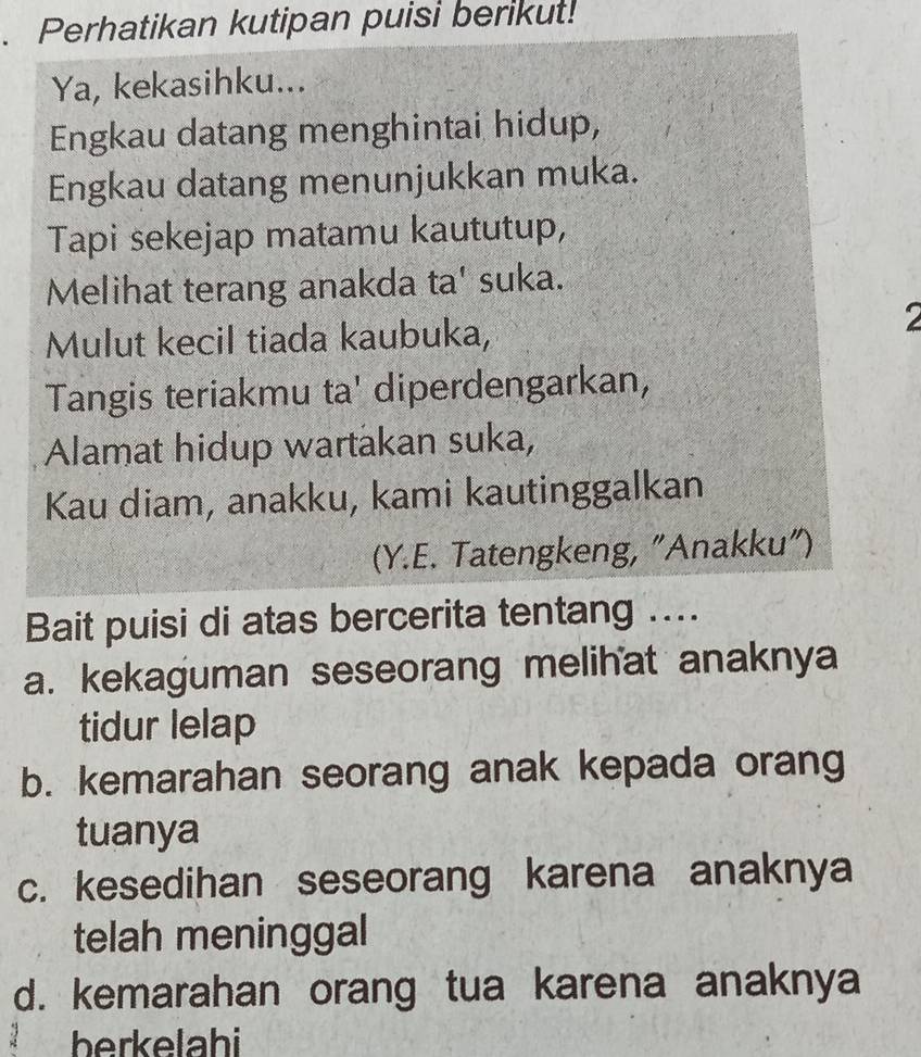 Perhatikan kutipan puisi berikut! 
Ya, kekasihku... 
Engkau datang menghintai hidup, 
Engkau datang menunjukkan muka. 
Tapi sekejap matamu kaututup, 
Melihat terang anakda ta' suka. 
Mulut kecil tiada kaubuka, 
2 
Tangis teriakmu ta' diperdengarkan, 
Alamat hidup wartakan suka, 
Kau diam, anakku, kami kautinggalkan 
(Y.E. Tatengkeng, "Anakku") 
Bait puisi di atas bercerita tentang .... 
a. kekaguman seseorang melihat anaknya 
tidur lelap 
b. kemarahan seorang anak kepada orang 
tuanya 
c. kesedihan seseorang karena anaknya 
telah meninggal 
d. kemarahan orang tua karena anaknya 
berkelahi