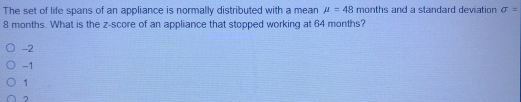 The set of life spans of an appliance is normally distributed with a mean mu =48 months and a standard deviation sigma =
8 months. What is the z-score of an appliance that stopped working at 64 months?
-2
-1
1
2