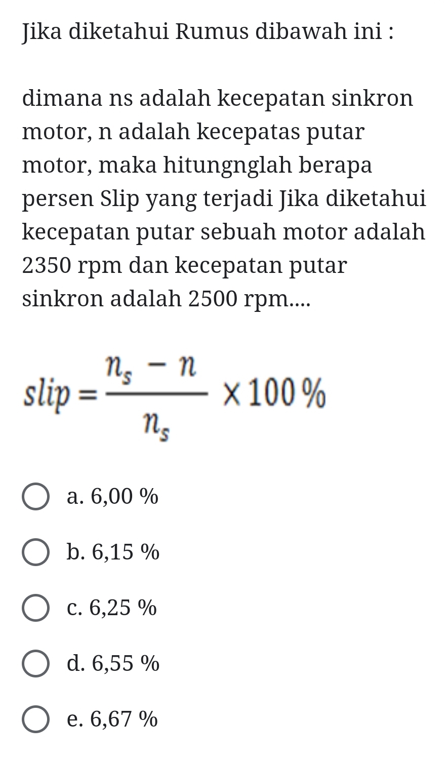 Jika diketahui Rumus dibawah ini :
dimana ns adalah kecepatan sinkron
motor, n adalah kecepatas putar
motor, maka hitungnglah berapa
persen Slip yang terjadi Jika diketahui
kecepatan putar sebuah motor adalah
2350 rpm dan kecepatan putar
sinkron adalah 2500 rpm....
slip=frac n_s-nn_s* 100%
a. 6,00 %
b. 6,15 %
c. 6,25 %
d. 6,55 %
e. 6,67 %