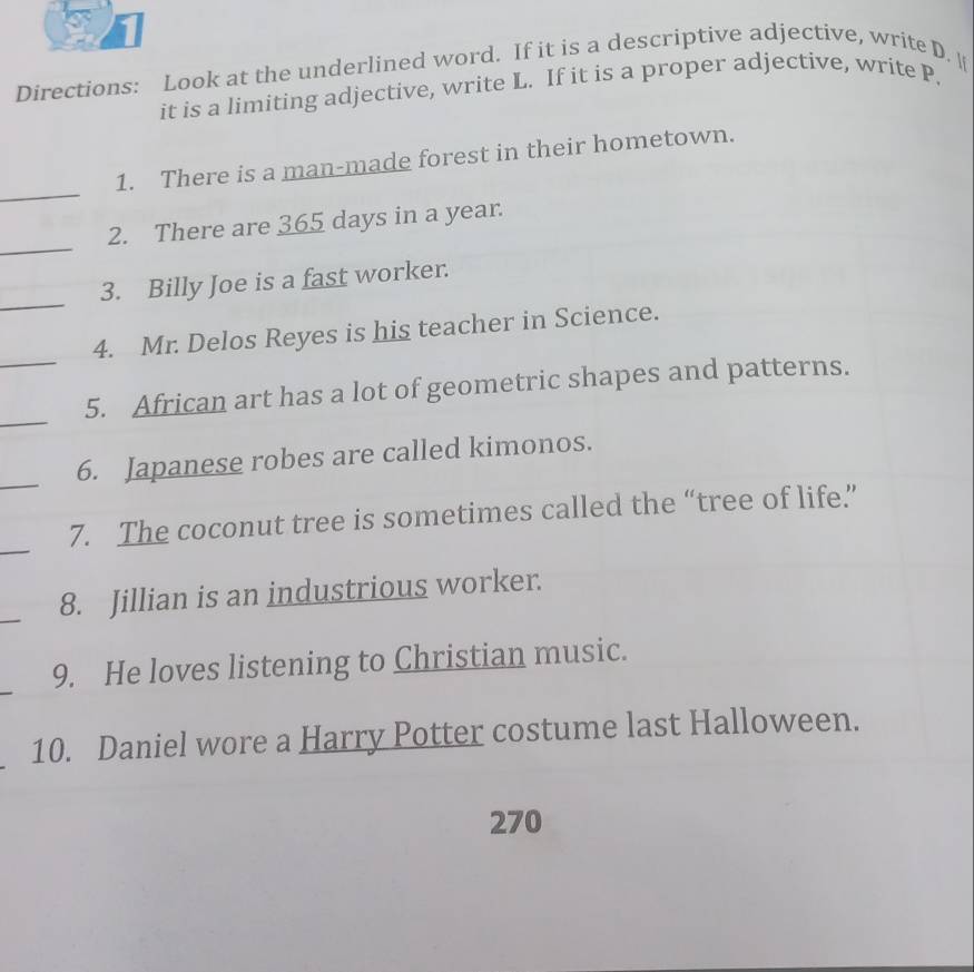 Directions: Look at the underlined word. If it is a descriptive adjective, write D. 
it is a limiting adjective, write L. If it is a proper adjective, write P. 
_ 
1. There is a man-made forest in their hometown. 
_ 
2. There are 365 days in a year. 
_ 
3. Billy Joe is a fast worker. 
_ 
4. Mr. Delos Reyes is his teacher in Science. 
_ 
5. African art has a lot of geometric shapes and patterns. 
_ 
6. Japanese robes are called kimonos. 
_ 
7. The coconut tree is sometimes called the “tree of life.” 
_ 
8. Jillian is an industrious worker. 
9. He loves listening to Christian music. 
10. Daniel wore a Harry Potter costume last Halloween.
270