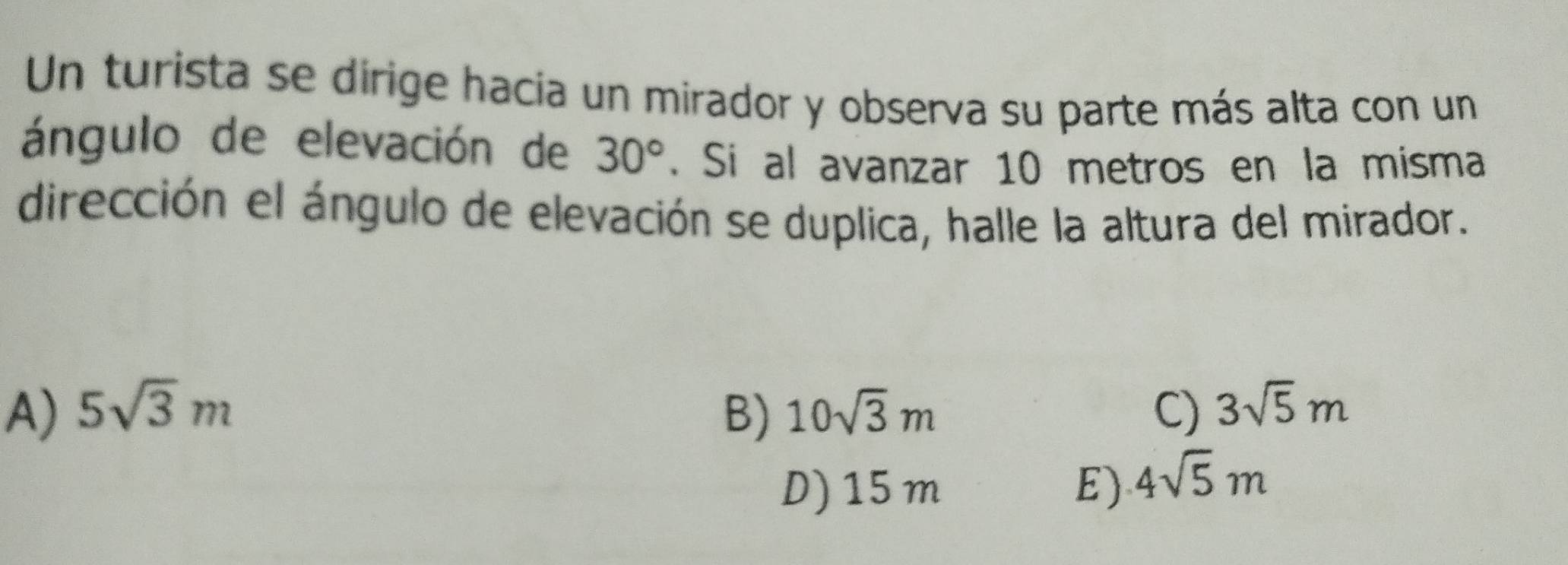 Un turista se dirige hacia un mirador y observa su parte más alta con un
ángulo de elevación de 30°. Si al avanzar 10 metros en la misma
dirección el ángulo de elevación se duplica, halle la altura del mirador.
A) 5sqrt(3)m B) 10sqrt(3)m C) 3sqrt(5)m
D) 15m E) 4sqrt(5)m