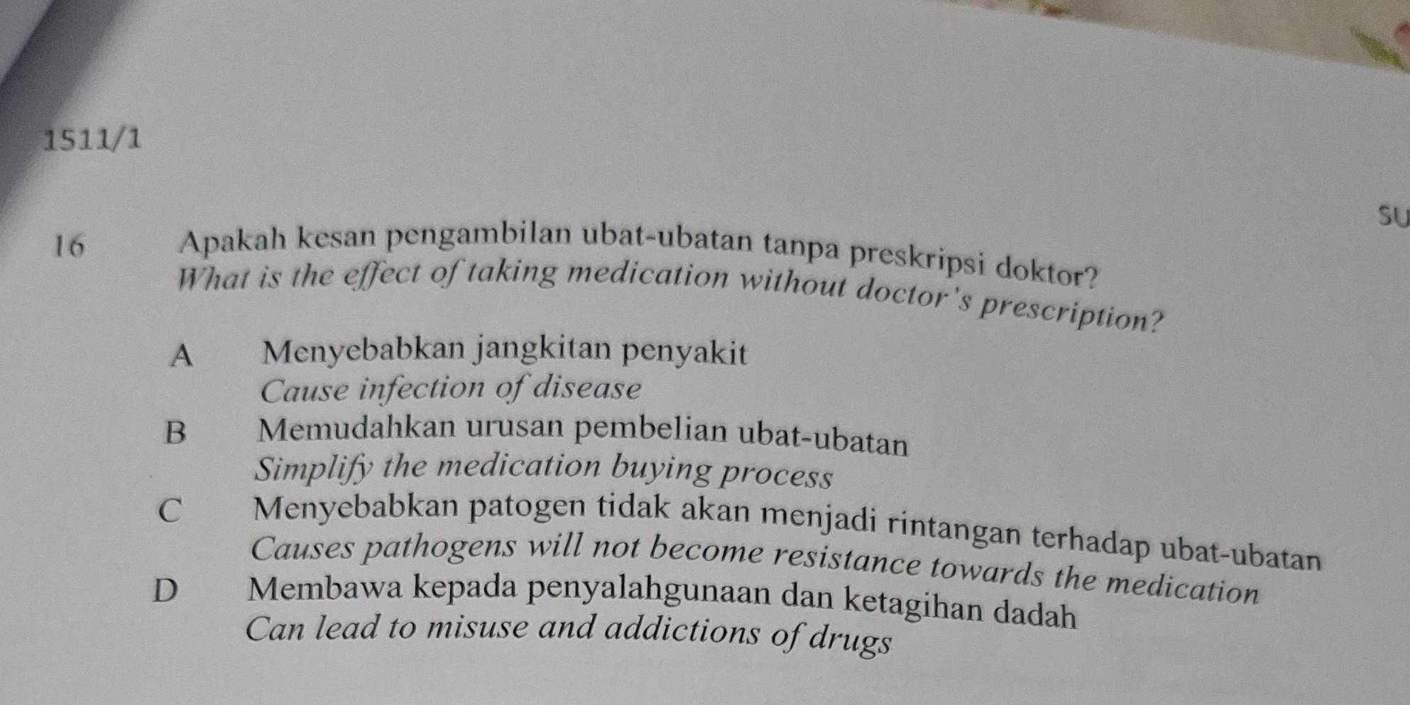 1511/1
su
16 Apakah kesan pengambilan ubat-ubatan tanpa preskripsi doktor?
What is the effect of taking medication without doctor's prescription?
A Menyebabkan jangkitan penyakit
Cause infection of disease
B Memudahkan urusan pembelian ubat-ubatan
Simplify the medication buying process
C£ Menyebabkan patogen tidak akan menjadi rintangan terhadap ubat-ubatan
Causes pathogens will not become resistance towards the medication
D€£ Membawa kepada penyalahgunaan dan ketagihan dadah
Can lead to misuse and addictions of drugs