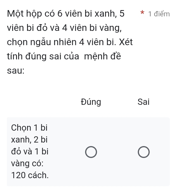 Một hộp có 6 viên bi xanh, 5 * 1 điểm
viên bi đỏ và 4 viên bi vàng,
chọn ngẫu nhiên 4 viên bi. Xét
tính đúng sai của mệnh đề
sau:
Đúng Sai
Chọn 1 bi
xanh, 2 bi
đỏ và 1 bi
vàng có:
120 cách.