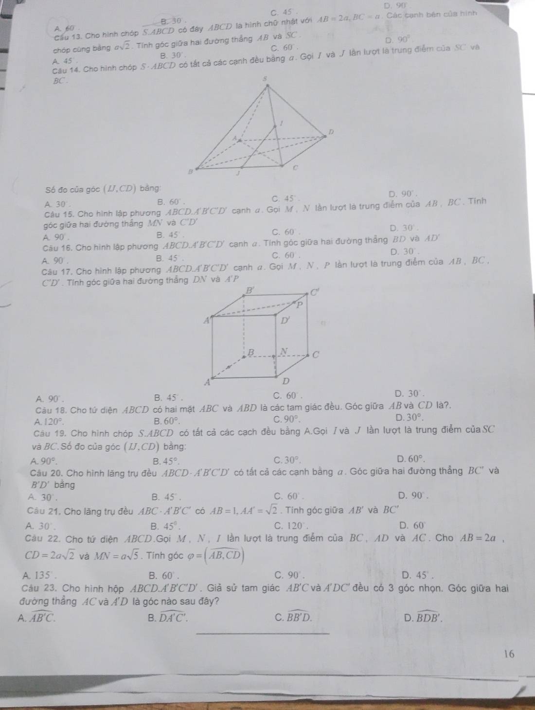 D.
C. 45^ 90°
A. 60 . Các cạnh bên của hình
B. 30°
Cầu 13. Cho hình chóp S.ABCD có đáy ABCD là hình chữ nhật với AB=2a,BC=a
chóp cùng bàng asqrt(2).  Tỉnh góc giữa hai đường thẳng AB và SC.
D. 90°
C. 60°.
A. 45^ B. 30°.
Cău 14. Cho hình chóp S-ABCD có tất cả các cạnh đều bằng a. Gọi / và J lần lượt là trung điểm của SC và
BC .
Số đo của góc (IJ,CD) bằng:
B. 60°.
C. 45°
D. 90°.
A. 60°
Câu 15. Cho hình lập phương ABCD.A'B'C'D' canh #. Gọi M, N lằn lượt là trung điểm của AB , BC . Tính
góc giữa hai đường thắng MN và C'D'
C. 60°.
D. 30°.
A 90°.
B 45°.
Câu 16. Cho hình lập phương ABCD.A'B'C'D' *  cạnh a. Tính góc giữa hai đường thẳng BD và AD'
C. 60 .
D. 30°.
A. 90 .
B. 45°.
Câu 17, Cho hình lập phương 4 BCD.A'B'C'D' cạnh a. Gọi M,N ,  P lần lượt là trung điễm của AB, BC ,
C'D'. Tính góc giữa hai đường thắng .
C.
A. 90°. B. 45°. 60°.
D. 30°.
Câu 18. Cho tứ diện ABCD có hai mặt ABC và ABD là các tam giác đều. Góc giữa AB và CD là?.
C.
A. 120°. B. 60°. 90°. D. 30°.
Câu 19. Cho hình chóp S.ABCD có tất cả các cạch đều bằng A.Gọi /và J lần lượt là trung điểm củaSC
và BC.Số đo của góc (IJ,CD) bàng:
D.
A. 90°. B. 45°. C. 30°. 60°.
Câu 20. Cho hình lăng trụ đều .ABC^.D· A'B'C'D l có tất cả các cạnh bằng #. Góc giữa hai đường thẳng BC' và
B'D' bǎng
A. 30°. B. 45°. C. 60°. D. 90°.
Câu 21, Cho lăng trụ đều ABC · A'B'C' có AB=1,AA'=sqrt(2). Tính góc giữa AB' và BC'
A. 30°. B. 45°. C. 120°. D. 60°
Câu 22. Cho tứ diện ABCD.Gọi M, N, 1 lần lượt là trung điểm của BC, AD và AC. Cho AB=2a°
CD=2asqrt(2) và MN=asqrt(5). Tính góc varphi =(overline AB,CD)
A. 135°. B. 60°. C. 90°. D. 45°.
Câu 23. Cho hình hộp ABCD.A'B'C'D'. Giả sử tam giác AB'C và A'DC' ' đều có 3 góc nhọn. Góc giữa hai   
đường thẳng AC và A'D là góc nào sau đây?
A. widehat AB'C. B. widehat DA'C'. C. widehat BB'D. widehat BDB'.
D.
_
16