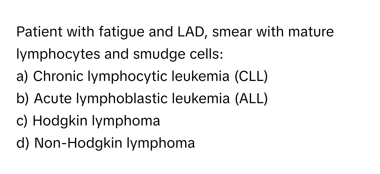 Patient with fatigue and LAD, smear with mature lymphocytes and smudge cells:

a) Chronic lymphocytic leukemia (CLL) 
b) Acute lymphoblastic leukemia (ALL) 
c) Hodgkin lymphoma 
d) Non-Hodgkin lymphoma